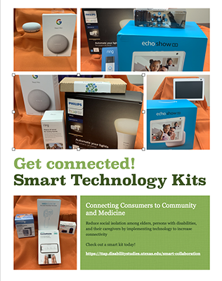 Collage of images of  smart home devices such as a Ring doorbell and Phillips Hue lightbulbs, as well as devices for telemedicine: KardiaMobile, no contact thermometer, blood pressure cuff, and oximeter text Get connected! Smart Technology Kits Connecting Consumers to Community and Medicine Reduce social insolation amonth elders, persons with disabilities and their caregivers by implementing technology to increase connectivity. Check out a smart kit today
https://ttap.disabilitystudies.utexas.edu/smart-collaboration
