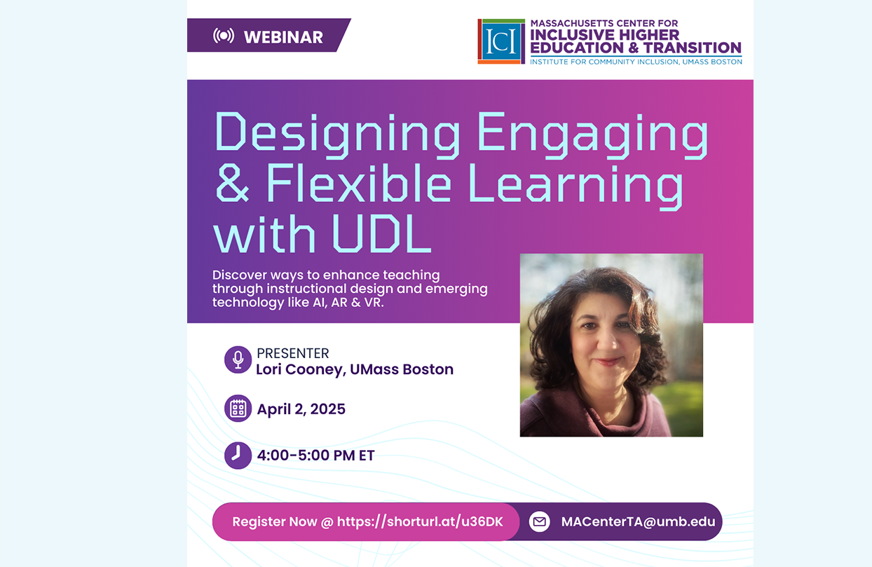 ALT text: A webinar announcement with the Massachusetts Center for Inclusive Higher Education Transition logo with a woman with shoulder-length dark hair smiles at the camera and the background is a blurred outdoor setting with greenery and light filtering through. Text reads Designing Engaging & Flexible Learning with UDL Learn actionable ways to enhance teaching through instructional design, alternative assessments, and emerging technology like AI, AR & VR. Date April 2, 4-5pm. Register: https://shorturl.at/u36DK. Presenter: Lori Cooney, Institute for Community Inclusion.
