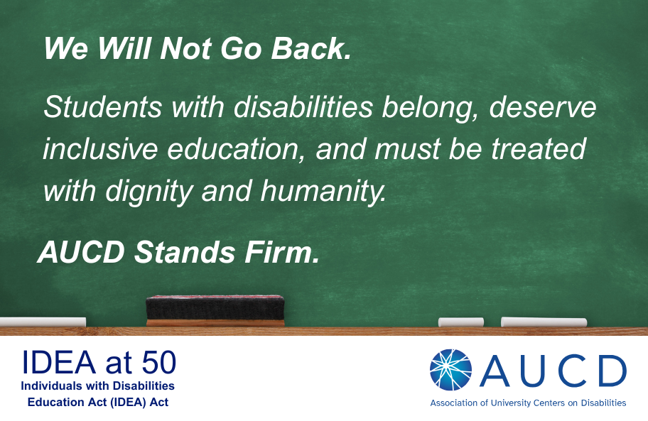 A green chalkboard fills the top portion of the image. Written on it in white, chalk-style text are the words: “We Will Not Go Back. Students with disabilities belong, deserve inclusive education, and must be treated with dignity and humanity. AUCD stands firm.” At the bottom edge of the chalkboard, there is a wooden chalk tray holding an eraser and two pieces of white chalk.  Below the chalkboard, on a white background, the text reads: “IDEA at 50 – Individuals with Disabilities Education Act (IDEA) Act.” To the right is the AUCD logo, a blue and teal circular design resembling a stylized starburst, next to the text: “AUCD – Association of University Centers on Disabilities.”