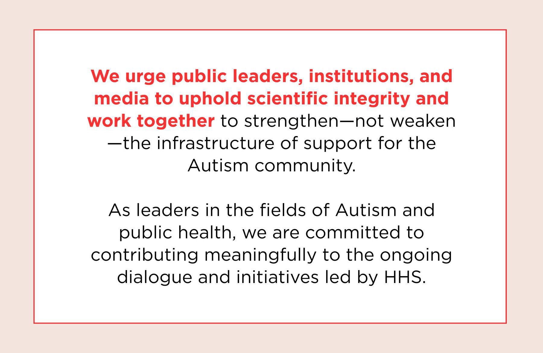 We urge public leaders, institutions, and media to uphold scientific integrity and work together to strengthen - not weaken - the infastructure of support for the Autsim Community. As leaders in the fiields of Autism and public health, we are committe to contributing meaningful to the ongoing dialogue and initiatives led by HHS.